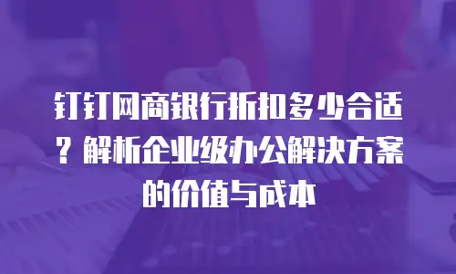 钉钉网商银行折扣多少合适？解析企业级办公解决方案的价值与成本