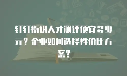钉钉衡识人才测评便宜多少元？企业如何选择性价比方案？