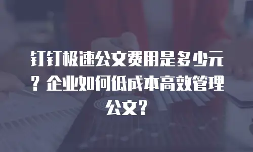 钉钉极速公文费用是多少元？企业如何低成本高效管理公文？