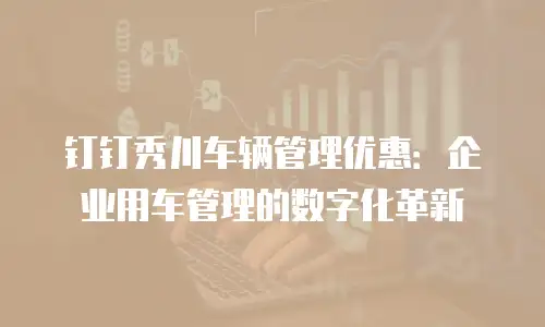 钉钉秀川车辆管理优惠：企业用车管理的数字化革新