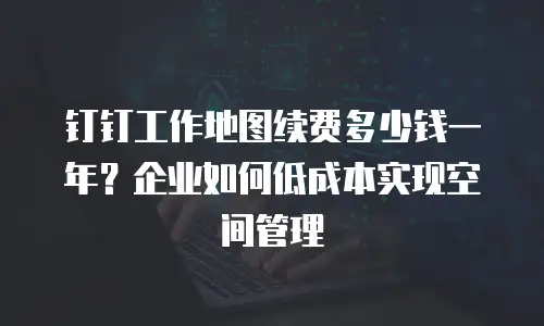 钉钉工作地图续费多少钱一年？企业如何低成本实现空间管理