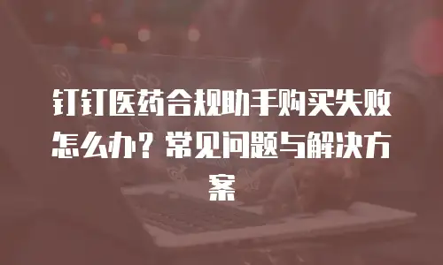 钉钉医药合规助手购买失败怎么办？常见问题与解决方案