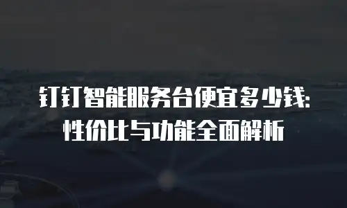 钉钉智能服务台便宜多少钱：性价比与功能全面解析