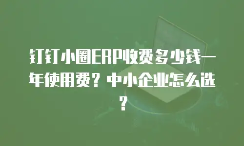 钉钉小圈ERP收费多少钱一年使用费？中小企业怎么选？