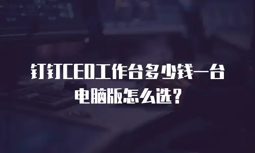 钉钉CEO工作台多少钱一台电脑版怎么选？
