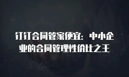 钉钉合同管家便宜：中小企业的合同管理性价比之王