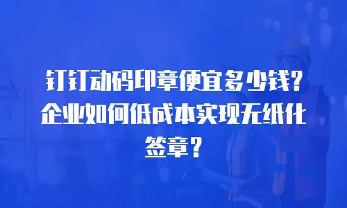 钉钉动码印章便宜多少钱？企业如何低成本实现无纸化签章？