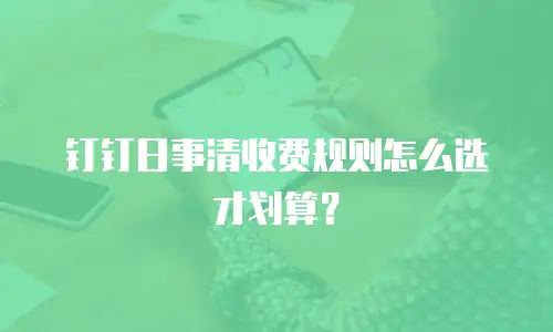 钉钉日事清收费规则怎么选才划算？