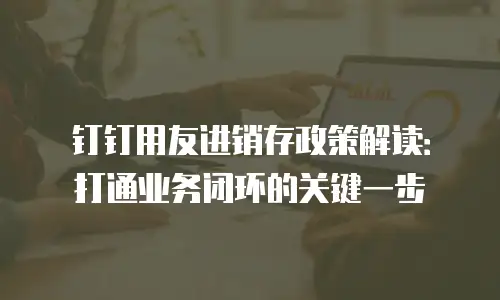 钉钉用友进销存政策解读：打通业务闭环的关键一步