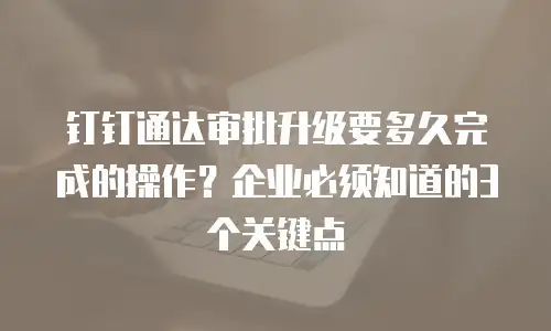 钉钉通达审批升级要多久完成的操作？企业必须知道的3个关键点