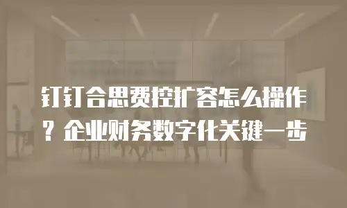 钉钉合思费控扩容怎么操作？企业财务数字化关键一步