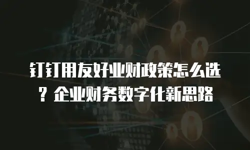 钉钉用友好业财政策怎么选？企业财务数字化新思路