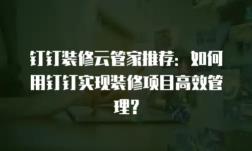 钉钉装修云管家推荐：如何用钉钉实现装修项目高效管理？