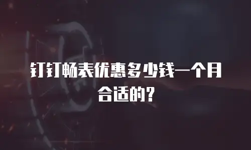 钉钉畅表优惠多少钱一个月合适的？