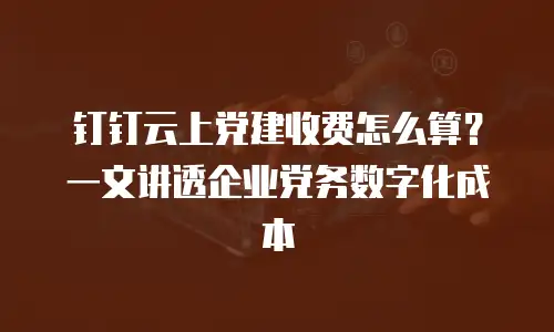钉钉云上党建收费怎么算？一文讲透企业党务数字化成本