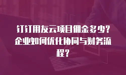 钉钉用友云项目佣金多少？企业如何优化协同与财务流程？