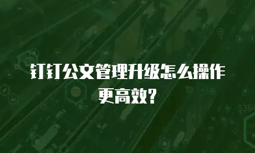 钉钉公文管理升级怎么操作更高效？
