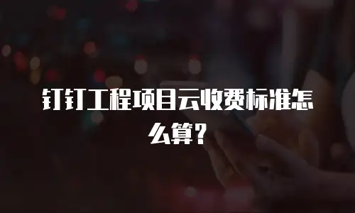 钉钉工程项目云收费标准怎么算？