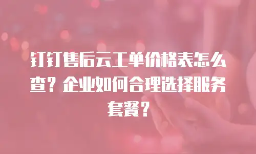 钉钉售后云工单价格表怎么查？企业如何合理选择服务套餐？