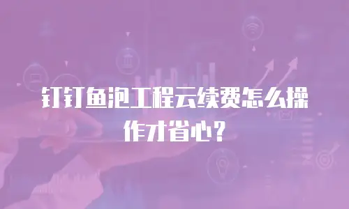 钉钉鱼泡工程云续费怎么操作才省心？