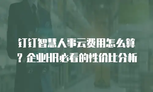钉钉智慧人事云费用怎么算？企业HR必看的性价比分析