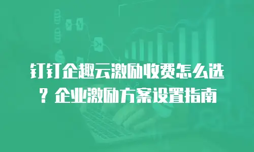 钉钉企趣云激励收费怎么选？企业激励方案设置指南