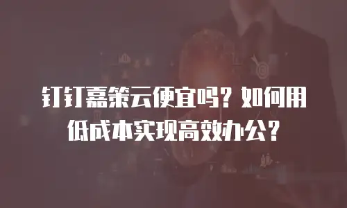 钉钉嘉策云便宜吗？如何用低成本实现高效办公？