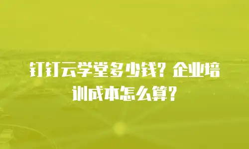 钉钉云学堂多少钱？企业培训成本怎么算？