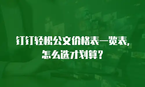 钉钉轻松公文价格表一览表，怎么选才划算？