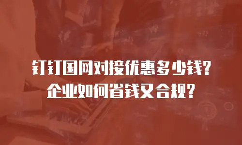 钉钉国网对接优惠多少钱？企业如何省钱又合规？