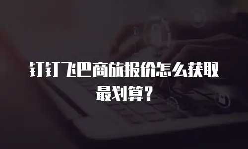 钉钉飞巴商旅报价怎么获取最划算？