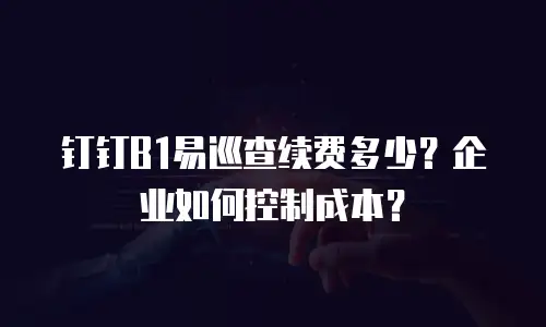 钉钉B1易巡查续费多少？企业如何控制成本？