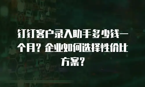 钉钉客户录入助手多少钱一个月？企业如何选择性价比方案？