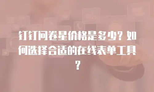 钉钉问卷星价格是多少？如何选择合适的在线表单工具？