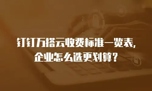 钉钉万搭云收费标准一览表，企业怎么选更划算？