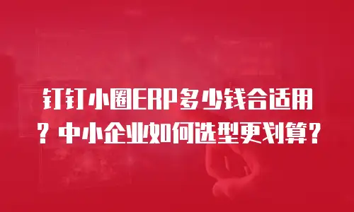 钉钉小圈ERP多少钱合适用？中小企业如何选型更划算？