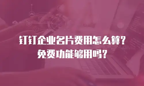 钉钉企业名片费用怎么算？免费功能够用吗？