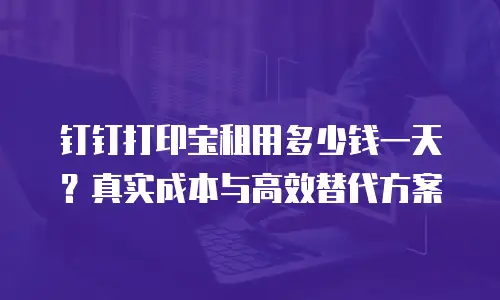 钉钉打印宝租用多少钱一天？真实成本与高效替代方案