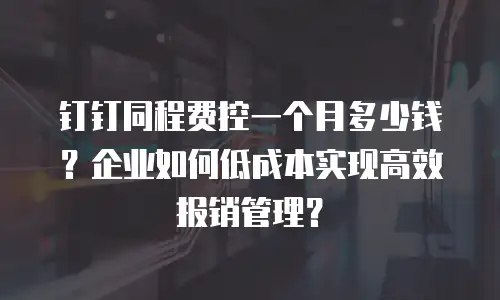 钉钉同程费控一个月多少钱？企业如何低成本实现高效报销管理？