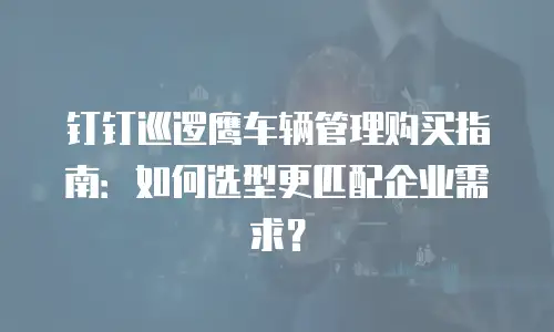 钉钉巡逻鹰车辆管理购买指南：如何选型更匹配企业需求？