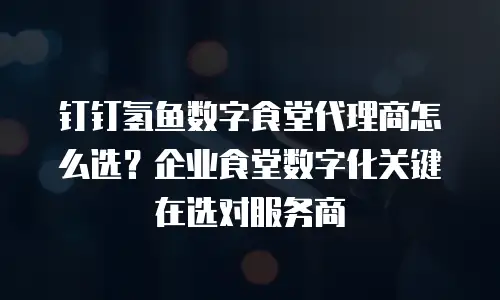 钉钉氢鱼数字食堂代理商怎么选？企业食堂数字化关键在选对服务商