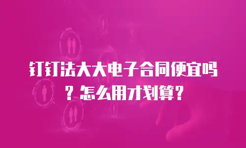 钉钉法大大电子合同便宜吗？怎么用才划算？