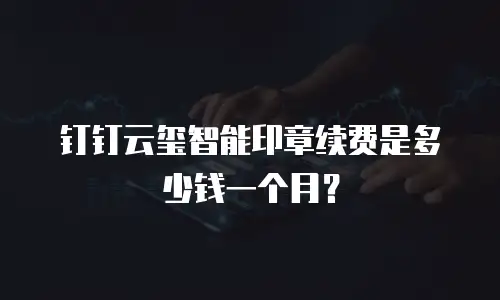 钉钉云玺智能印章续费是多少钱一个月？
