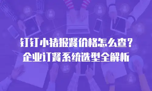 钉钉小猪报餐价格怎么查？企业订餐系统选型全解析