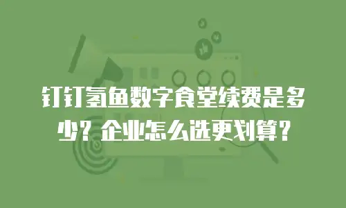 钉钉氢鱼数字食堂续费是多少？企业怎么选更划算？