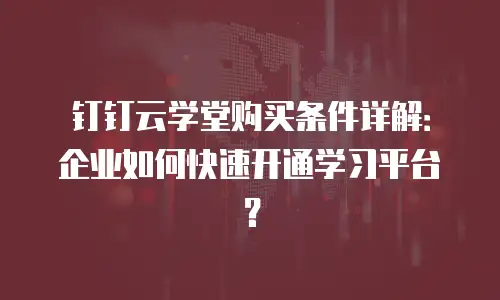 钉钉云学堂购买条件详解：企业如何快速开通学习平台？