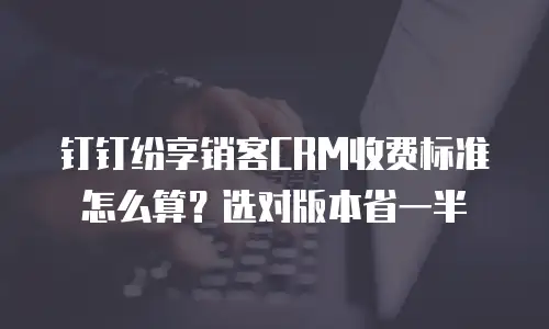 钉钉纷享销客CRM收费标准怎么算？选对版本省一半
