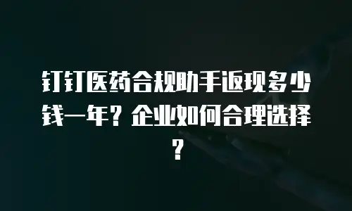 钉钉医药合规助手返现多少钱一年？企业如何合理选择？