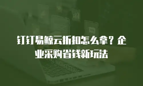 钉钉易鲸云折扣怎么拿？企业采购省钱新玩法