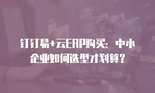钉钉易+云ERP购买：中小企业如何选型才划算？